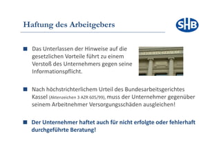 Haftung des Arbeitgebers

  Das Unterlassen der Hinweise auf die
  gesetzlichen Vorteile führt zu einem
  Verstoß des Unternehmers gegen seine
  Informationspflicht.

  Nach höchstrichterlichem Urteil des Bundesarbeitsgerichtes
  Kassel ( k
  K    l (Aktenzeichen 3 AZR 605/99), muss d U t
                   h            / )        der Unternehmer gegenüber
                                                      h         üb
  seinem Arbeitnehmer Versorgungsschäden ausgleichen!

  Der Unternehmer haftet auch für nicht erfolgte oder fehlerhaft
  durchgeführte Beratung!
 