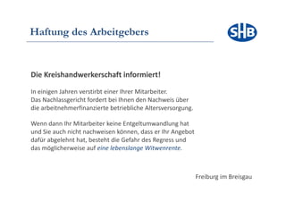 Haftung des Arbeitgebers


Die Kreishandwerkerschaft informiert!

In einigen Jahren verstirbt einer Ihrer Mitarbeiter.
Das Nachlassgericht fordert bei Ihnen den Nachweis über
die arbeitnehmerfinanzierte betriebliche Altersversorgung.

Wenn dann Ihr Mitarbeiter keine Entgeltumwandlung hat
und Sie auch nicht nachweisen können, dass er Ihr Angebot
dafür abgelehnt hat, besteht die Gefahr des Regress und
das ö li h
d möglicherweise auf eine l b l
                 i    f i lebenslange WitWitwenrente.
                                                    t



                                                             Freiburg im Breisgau
 