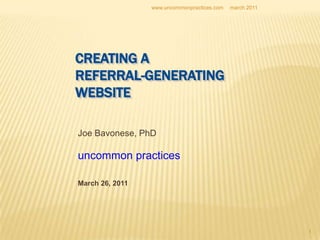 1 CREATING A REFERRAL-GENERATINGWEBSITE Joe Bavonese, PhD uncommon practices March 26, 2011 march 2011 www.uncommonpractices.com 