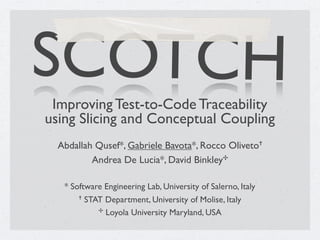 SCOTCH
 Improving Test-to-Code Traceability
using Slicing and Conceptual Coupling
  Abdallah Qusef*, Gabriele Bavota*, Rocco Oliveto!
          Andrea De Lucia*, David Binkley"

   * Software Engineering Lab, University of Salerno, Italy
       ! STAT Department, University of Molise, Italy

            " Loyola University Maryland, USA
 