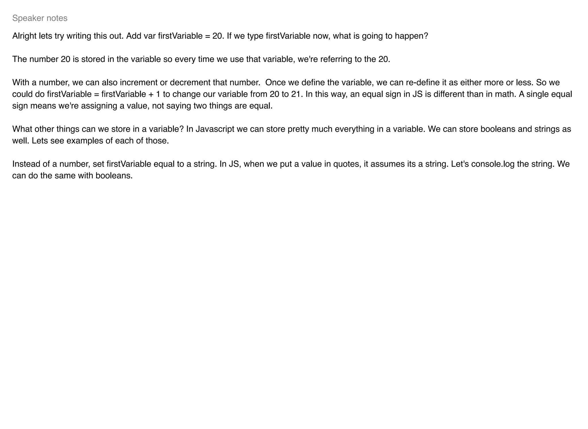 Alright lets try writing this out. Add var ﬁrstVariable = 20. If we type ﬁrstVariable now, what is going to happen?
The number 20 is stored in the variable so every time we use that variable, we're referring to the 20.
With a number, we can also increment or decrement that number. Once we deﬁne the variable, we can re-deﬁne it as either more or less. So we
could do ﬁrstVariable = ﬁrstVariable + 1 to change our variable from 20 to 21. In this way, an equal sign in JS is different than in math. A single equal
sign means we're assigning a value, not saying two things are equal.
What other things can we store in a variable? In Javascript we can store pretty much everything in a variable. We can store booleans and strings as
well. Lets see examples of each of those.
Instead of a number, set ﬁrstVariable equal to a string. In JS, when we put a value in quotes, it assumes its a string. Let's console.log the string. We
can do the same with booleans.
Speaker notes
 
