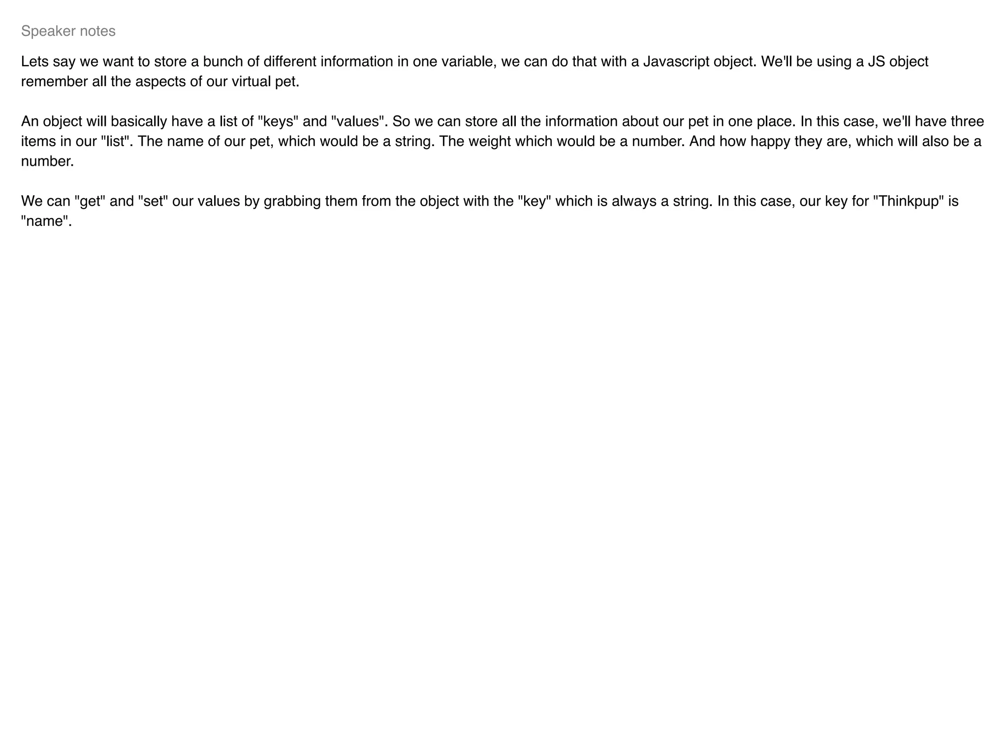 Lets say we want to store a bunch of different information in one variable, we can do that with a Javascript object. We'll be using a JS object
remember all the aspects of our virtual pet.
An object will basically have a list of "keys" and "values". So we can store all the information about our pet in one place. In this case, we'll have three
items in our "list". The name of our pet, which would be a string. The weight which would be a number. And how happy they are, which will also be a
number.
We can "get" and "set" our values by grabbing them from the object with the "key" which is always a string. In this case, our key for "Thinkpup" is
"name".
Speaker notes
 