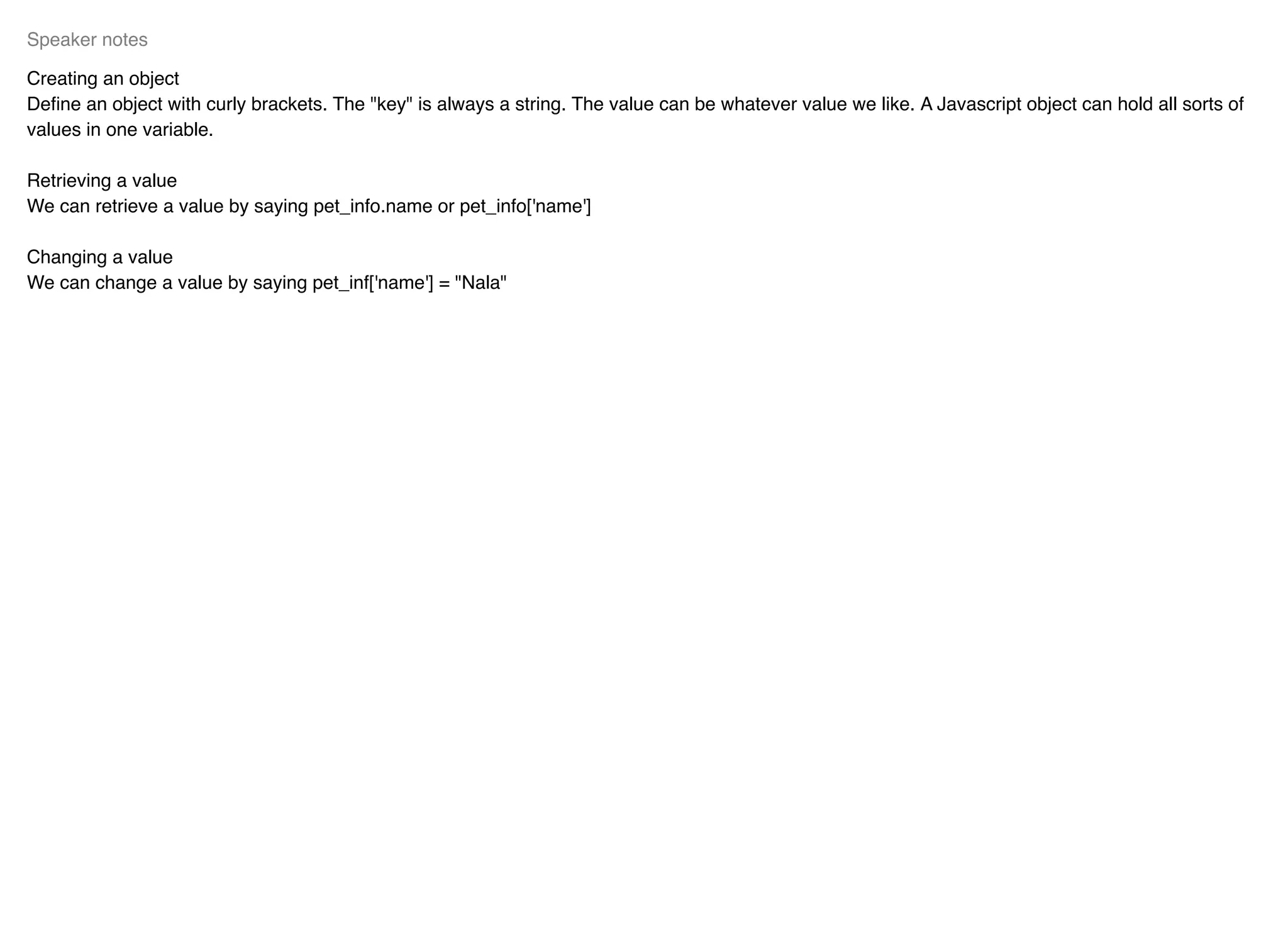 Creating an object
Deﬁne an object with curly brackets. The "key" is always a string. The value can be whatever value we like. A Javascript object can hold all sorts of
values in one variable.
Retrieving a value
We can retrieve a value by saying pet_info.name or pet_info['name']
Changing a value
We can change a value by saying pet_inf['name'] = "Nala"
Speaker notes
 