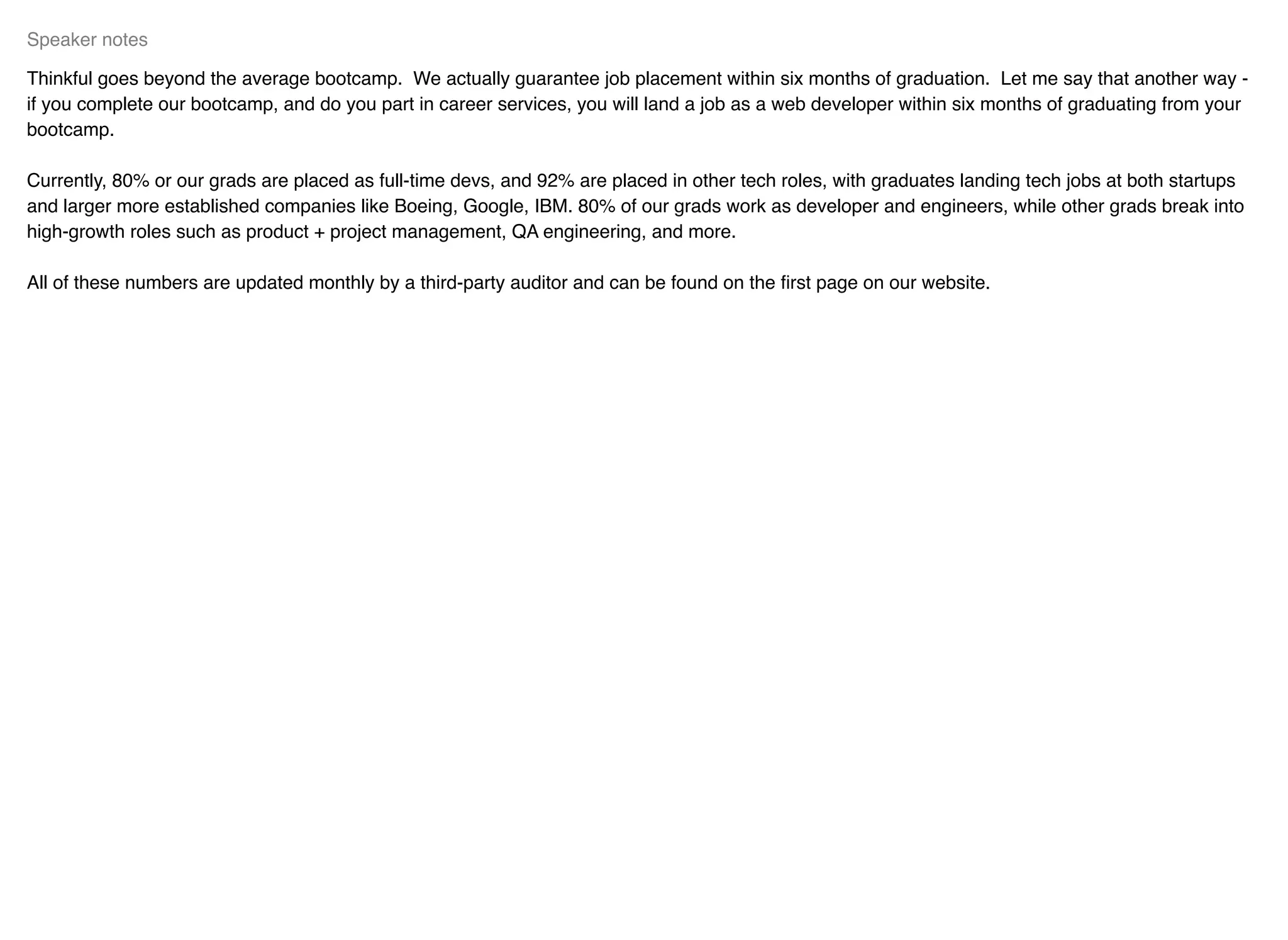 Thinkful goes beyond the average bootcamp. We actually guarantee job placement within six months of graduation. Let me say that another way -
if you complete our bootcamp, and do you part in career services, you will land a job as a web developer within six months of graduating from your
bootcamp.
Currently, 80% or our grads are placed as full-time devs, and 92% are placed in other tech roles, with graduates landing tech jobs at both startups
and larger more established companies like Boeing, Google, IBM. 80% of our grads work as developer and engineers, while other grads break into
high-growth roles such as product + project management, QA engineering, and more.
All of these numbers are updated monthly by a third-party auditor and can be found on the ﬁrst page on our website.
Speaker notes
 