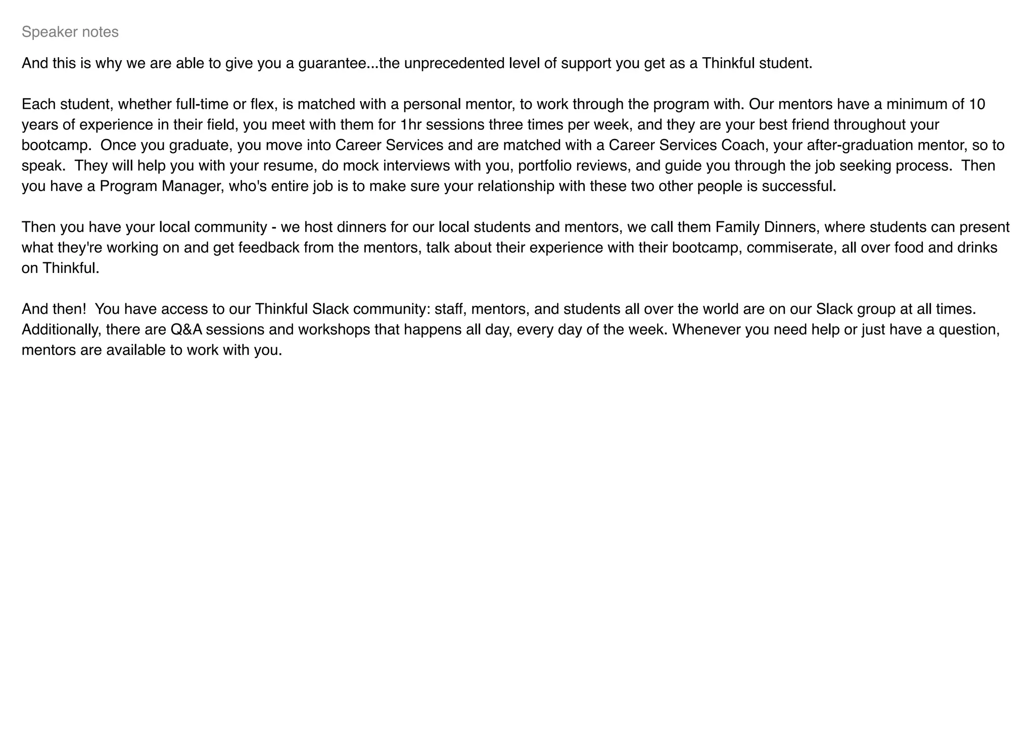 And this is why we are able to give you a guarantee...the unprecedented level of support you get as a Thinkful student.
Each student, whether full-time or ﬂex, is matched with a personal mentor, to work through the program with. Our mentors have a minimum of 10
years of experience in their ﬁeld, you meet with them for 1hr sessions three times per week, and they are your best friend throughout your
bootcamp. Once you graduate, you move into Career Services and are matched with a Career Services Coach, your after-graduation mentor, so to
speak. They will help you with your resume, do mock interviews with you, portfolio reviews, and guide you through the job seeking process. Then
you have a Program Manager, who's entire job is to make sure your relationship with these two other people is successful.
Then you have your local community - we host dinners for our local students and mentors, we call them Family Dinners, where students can present
what they're working on and get feedback from the mentors, talk about their experience with their bootcamp, commiserate, all over food and drinks
on Thinkful.
And then! You have access to our Thinkful Slack community: staff, mentors, and students all over the world are on our Slack group at all times.
Additionally, there are Q&A sessions and workshops that happens all day, every day of the week. Whenever you need help or just have a question,
mentors are available to work with you.
Speaker notes
 