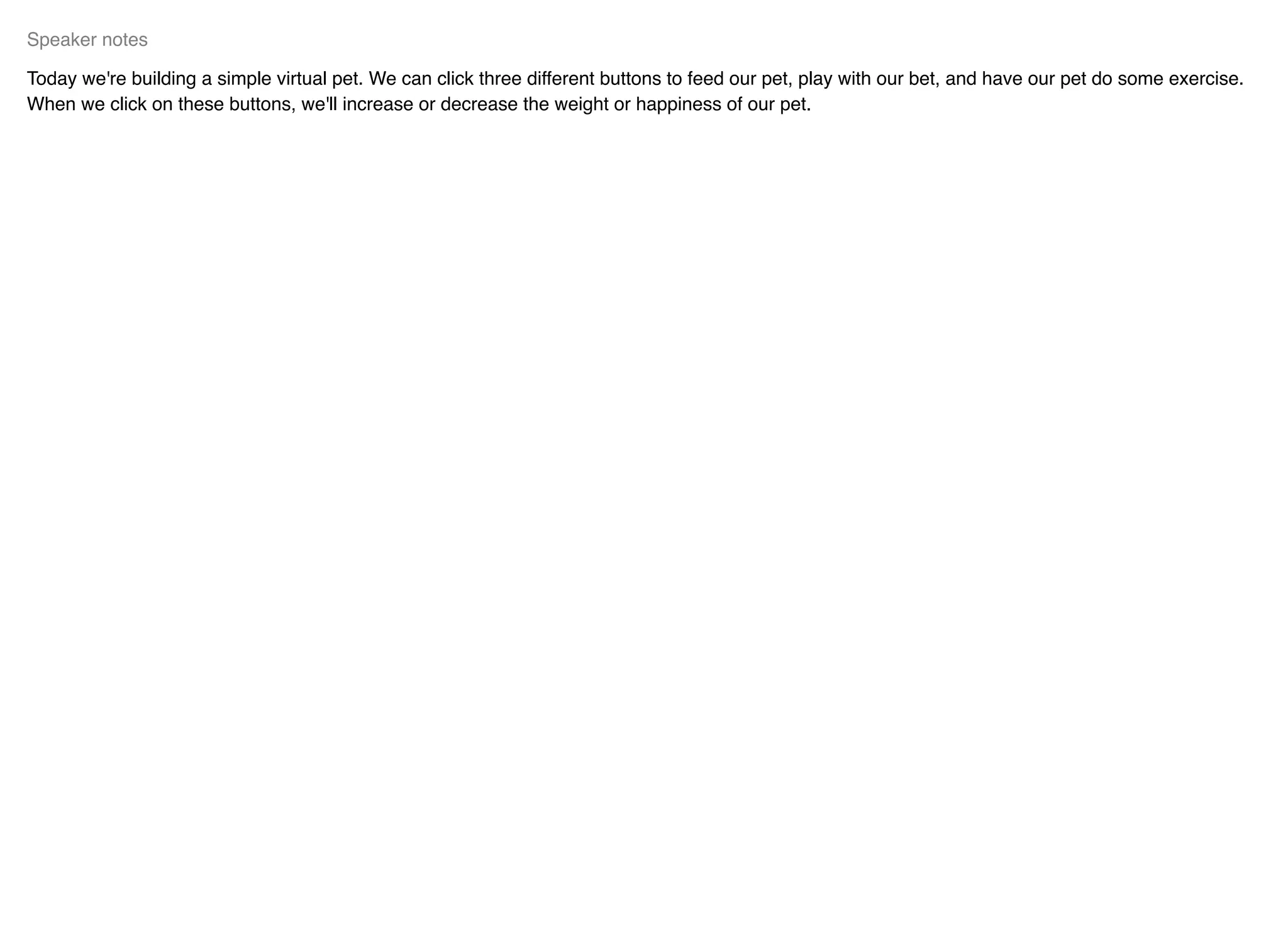 Today we're building a simple virtual pet. We can click three different buttons to feed our pet, play with our bet, and have our pet do some exercise.
When we click on these buttons, we'll increase or decrease the weight or happiness of our pet.
Speaker notes
 
