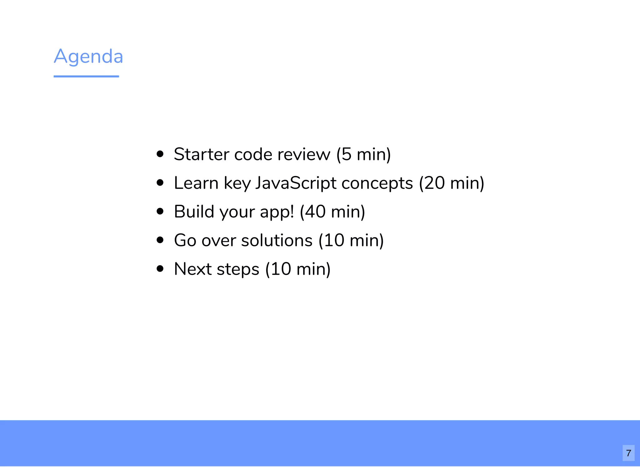 Agenda
Starter code review (5 min)
Learn key JavaScript concepts (20 min)
Build your app! (40 min)
Go over solutions (10 min)
Next steps (10 min)
7
 