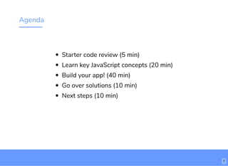 Agenda
Starter code review (5 min)
Learn key JavaScript concepts (20 min)
Build your app! (40 min)
Go over solutions (10 min)
Next steps (10 min)
7
 