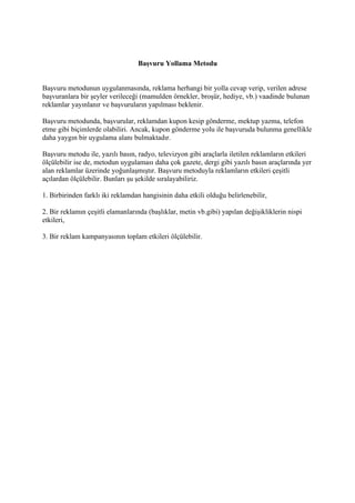 Başvuru Yollama Metodu


Başvuru metodunun uygulanmasında, reklama herhangi bir yolla cevap verip, verilen adrese
başvuranlara bir şeyler verileceği (mamulden örnekler, broşür, hediye, vb.) vaadinde bulunan
reklamlar yayınlanır ve başvuruların yapılması beklenir.

Başvuru metodunda, başvurular, reklamdan kupon kesip gönderme, mektup yazma, telefon
etme gibi biçimlerde olabiliri. Ancak, kupon gönderme yolu ile başvuruda bulunma genellikle
daha yaygın bir uygulama alanı bulmaktadır.

Başvuru metodu ile, yazılı basın, radyo, televizyon gibi araçlarla iletilen reklamların etkileri
ölçülebilir ise de, metodun uygulaması daha çok gazete, dergi gibi yazılı basın araçlarında yer
alan reklamlar üzerinde yoğunlaşmıştır. Başvuru metoduyla reklamların etkileri çeşitli
açılardan ölçülebilir. Bunları şu şekilde sıralayabiliriz.

1. Birbirinden farklı iki reklamdan hangisinin daha etkili olduğu belirlenebilir,

2. Bir reklamın çeşitli elamanlarında (başlıklar, metin vb.gibi) yapılan değişikliklerin nispi
etkileri,

3. Bir reklam kampanyasının toplam etkileri ölçülebilir.
 