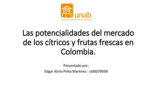 Las potencialidades del mercado
de los cítricos y frutas frescas en
Colombia.
Presentado por:
Edgar Alirio Pinto Martinez - U00079938
 