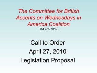 The Committee for British
Accents on Wednesdays in
America Coalition
(TCFBAOWIAC)

Call to Order
April 27, 2010
Legislation Proposal

 