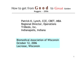 How to get from   Good   to   Great   Golden Nuggets  - 2006 Biomedical Association of Wisconsin October 12, 2006 Lacrosse, Wisconsin Patrick K. Lynch, CCE, CBET, MBA Regional Director, Operations TriMedx, Inc. Indianapolis, Indiana 