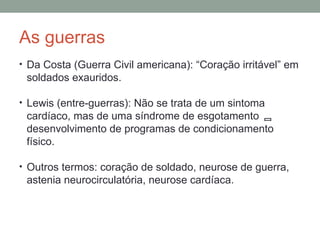 As guerras
• Da Costa (Guerra Civil americana): “Coração irritável” em
soldados exauridos.
• Lewis (entre-guerras): Não se trata de um sintoma
cardíaco, mas de uma síndrome de esgotamento 
desenvolvimento de programas de condicionamento
físico.
• Outros termos: coração de soldado, neurose de guerra,
astenia neurocirculatória, neurose cardíaca.
 