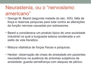 Neurastenia, ou o “nervosismo
americano”
• George M. Beard (segunda metade do séc. XIX): falta de
força e reservas psíquicas para lutar contra as alterações
da função nervosa causadas por estressores.
• Beard a considerava um produto típico de uma sociedade
industrial na qual a burguesia estava condenada a um
estilo de vida frenético.
• Mistura vitalística de forças físicas e psíquicas.
• Hecker: observação de crises de ansiedade em pacientes
neurastênicos na ausência de sintomas subjetivos de
ansiedade; guarda semelhança com ataques de pânico.
 