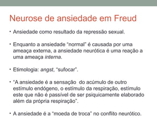 Neurose de ansiedade em Freud
• Ansiedade como resultado da repressão sexual.
• Enquanto a ansiedade “normal” é causada por uma
ameaça externa, a ansiedade neurótica é uma reação a
uma ameaça interna.
• Etimologia: angst, “sufocar”.
• “A ansiedade é a sensação do acúmulo de outro
estímulo endógeno, o estímulo da respiração, estímulo
este que não é passível de ser psiquicamente elaborado
além da própria respiração”.
• A ansiedade é a “moeda de troca” no conflito neurótico.
 