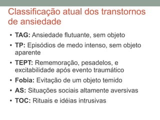 Classificação atual dos transtornos
de ansiedade
● TAG: Ansiedade flutuante, sem objeto
● TP: Episódios de medo intenso, sem objeto
aparente
● TEPT: Rememoração, pesadelos, e
excitabilidade após evento traumático
● Fobia: Evitação de um objeto temido
● AS: Situações sociais altamente aversivas
● TOC: Rituais e idéias intrusivas
 
