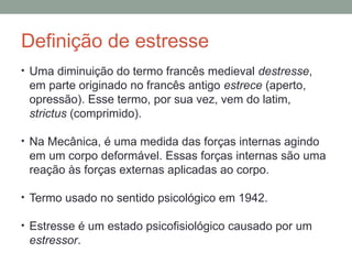 Definição de estresse
• Uma diminuição do termo francês medieval destresse,
em parte originado no francês antigo estrece (aperto,
opressão). Esse termo, por sua vez, vem do latim,
strictus (comprimido).
• Na Mecânica, é uma medida das forças internas agindo
em um corpo deformável. Essas forças internas são uma
reação às forças externas aplicadas ao corpo.
• Termo usado no sentido psicológico em 1942.
• Estresse é um estado psicofisiológico causado por um
estressor.
 