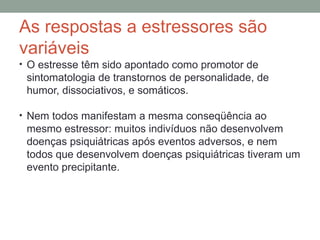 As respostas a estressores são
variáveis
• O estresse têm sido apontado como promotor de
sintomatologia de transtornos de personalidade, de
humor, dissociativos, e somáticos.
• Nem todos manifestam a mesma conseqüência ao
mesmo estressor: muitos indivíduos não desenvolvem
doenças psiquiátricas após eventos adversos, e nem
todos que desenvolvem doenças psiquiátricas tiveram um
evento precipitante.
 