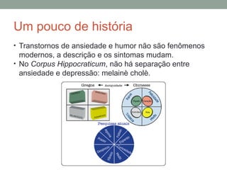Um pouco de história
• Transtornos de ansiedade e humor não são fenômenos
modernos, a descrição e os sintomas mudam.
• No Corpus Hippocraticum, não há separação entre
ansiedade e depressão: melainè cholè.
 