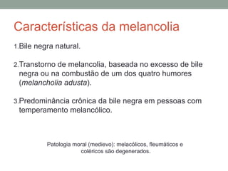 Características da melancolia
1.Bile negra natural.
2.Transtorno de melancolia, baseada no excesso de bile
negra ou na combustão de um dos quatro humores
(melancholia adusta).
3.Predominância crônica da bile negra em pessoas com
temperamento melancólico.
Patologia moral (medievo): melacólicos, fleumáticos e
coléricos são degenerados.
 