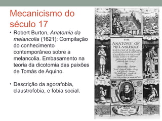 Mecanicismo do
século 17
• Robert Burton, Anatomia da
melancolia (1621): Compilação
do conhecimento
contemporâneo sobre a
melancolia. Embasamento na
teoria da dicotomia das paixões
de Tomás de Aquino.
• Descrição da agorafobia,
claustrofobia, e fobia social.
 