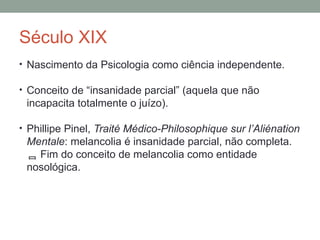 Século XIX
• Nascimento da Psicologia como ciência independente.
• Conceito de “insanidade parcial” (aquela que não
incapacita totalmente o juízo).
• Phillipe Pinel, Traité Médico-Philosophique sur l’Aliénation
Mentale: melancolia é insanidade parcial, não completa.
 Fim do conceito de melancolia como entidade
nosológica.
 