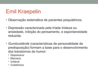 Emil Kraepelin
• Observação sistemática de pacientes psiquiátricos.
• Depressão caracterizada pela tríade tristeza ou
ansiedade, inibição do pensamento, e espontaneidade
reduzida.
• Gundzustände (características de personalidade de
predisposição) formam a base para o desenvolvimento
dos transtornos de humor:
• Depressivo
• Maníaco
• Irritável
• Ciclotímico
 