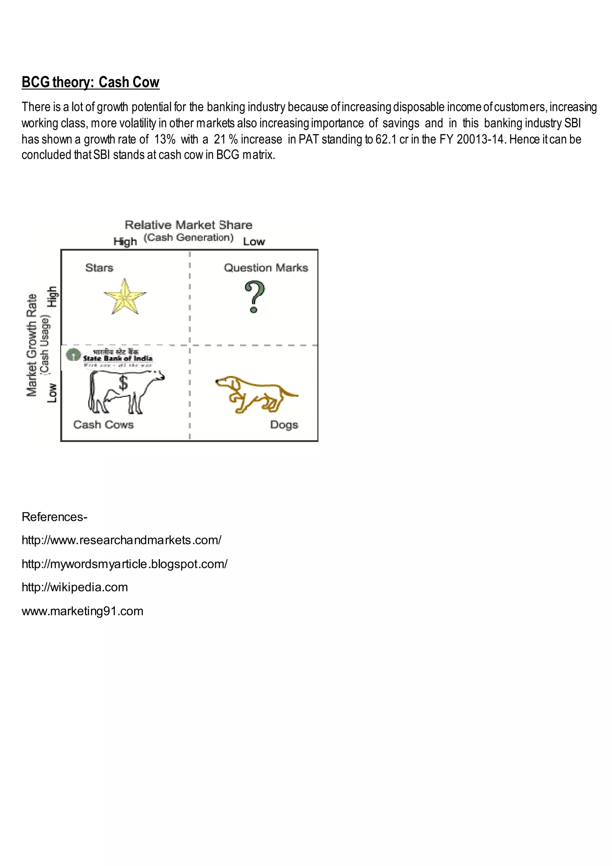 BCG theory: Cash Cow
There is a lot of growth potential for the banking industry because ofincreasingdisposable incomeofcustomers,increasing
working class, more volatility in other markets also increasingimportance of savings and in this banking industry SBI
has shown a growth rate of 13% with a 21 % increase in PAT standing to 62.1 cr in the FY 20013-14. Hence itcan be
concluded thatSBI stands at cash cow in BCG matrix.
References-
http://www.researchandmarkets.com/
http://mywordsmyarticle.blogspot.com/
http://wikipedia.com
www.marketing91.com
 