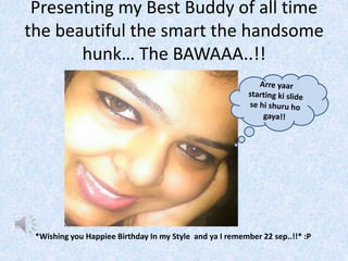 Presenting my Best Buddy of all time 
the beautiful the smart the handsome 
hunk… The BAWAAA..!! 
*Wishing you Happiee Birthday In my Style and ya I remember 22 sep..!!* :P 
 