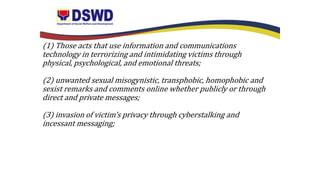 (1) Those acts that use information and communications
technology in terrorizing and intimidating victims through
physical, psychological, and emotional threats;
(2) unwanted sexual misogynistic, transphobic, homophobic and
sexist remarks and comments online whether publicly or through
direct and private messages;
(3) invasion of victim’s privacy through cyberstalking and
incessant messaging;
 