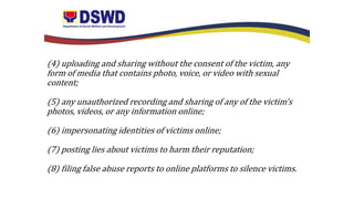 (4) uploading and sharing without the consent of the victim, any
form of media that contains photo, voice, or video with sexual
content;
(5) any unauthorized recording and sharing of any of the victim’s
photos, videos, or any information online;
(6) impersonating identities of victims online;
(7) posting lies about victims to harm their reputation;
(8) filing false abuse reports to online platforms to silence victims.
 