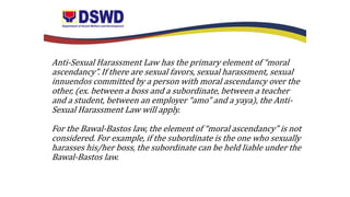 Anti-Sexual Harassment Law has the primary element of “moral
ascendancy”. If there are sexual favors, sexual harassment, sexual
innuendos committed by a person with moral ascendancy over the
other, (ex. between a boss and a subordinate, between a teacher
and a student, between an employer “amo” and a yaya), the Anti-
Sexual Harassment Law will apply.
For the Bawal-Bastos law, the element of “moral ascendancy” is not
considered. For example, if the subordinate is the one who sexually
harasses his/her boss, the subordinate can be held liable under the
Bawal-Bastos law.
 