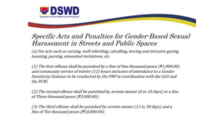 Specific Acts and Penalties for Gender-Based Sexual
Harassment in Streets and Public Spaces
(a) For acts such as cursing, wolf-whistling, catcalling, leering and intrusive gazing,
taunting, pursing, unwanted invitations, etc.
(1) The first offense shall be punished by a fine of One thousand pesos (₱1,000.00)
and community service of twelve (12) hours inclusive of attendance to a Gender
Sensitivity Seminar to be conducted by the PNP in coordination with the LGU and
the PCW;
(2) The second offense shall be punished by arresto menor (6 to 10 days) or a fine
of Three thousand pesos (₱3,000.00);
(3) The third offense shall be punished by arresto menor (11 to 30 days) and a
fine of Ten thousand pesos (₱10,000.00).
 