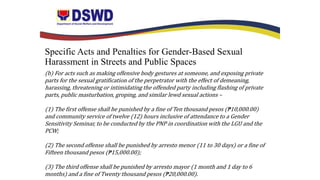 Specific Acts and Penalties for Gender-Based Sexual
Harassment in Streets and Public Spaces
(b) For acts such as making offensive body gestures at someone, and exposing private
parts for the sexual gratification of the perpetrator with the effect of demeaning,
harassing, threatening or intimidating the offended party including flashing of private
parts, public masturbation, groping, and similar lewd sexual actions –
(1) The first offense shall he punished by a fine of Ten thousand pesos (₱10,000.00)
and community service of twelve (12) hours inclusive of attendance to a Gender
Sensitivity Seminar, to be conducted by the PNP in coordination with the LGU and the
PCW;
(2) The second offense shall be punished by arresto menor (11 to 30 days) or a fine of
Fifteen thousand pesos (₱15,000.00);
(3) The third offense shall be punished by arresto mayor (1 month and 1 day to 6
months) and a fine of Twenty thousand pesos (₱20,000.00).
 