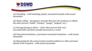 (a) Catcalling – wolf-whistling (sipol), unwanted remarks with sexual
innuendos
(b) Name calling – derogatory remarks that have the tendency to offend
the other person (“bakla”, “tomboy”, “pangit”, “pokpok”, etc.)
(c) Staring/Gazing at others – if the other person feels very
uncomfortable and feels sexually harassed as a result
(d) Unwanted invitations / persistent unwanted invitations – with sexual
innuendos
(e) Requesting for the name/contact number/address or other personal
details of the recipient – with sexual innuendos
 