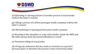 (f) Uploading or sharing pictures of another person in social media
without the latter’s consent
(g) Taking a picture of a fellow passenger inside a jeepney, without the
latter’s consent
(h) Masturbating or exposing private parts inside a jeepney
(i) Brushing of the shoulders or arms with another inside the MRT, and
the other person feels harrassed/offended as a result
(j) Persistent telling of sexual jokes
(k) Giving any statement that has made an invasion on a person’s
personal space or threatens the person’s sense of personal safety
 