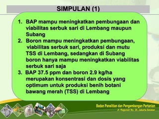 SIMPULAN (1)
1. BAP mampu meningkatkan pembungaan dan
viabilitas serbuk sari di Lembang maupun
Subang
2. Boron mampu meningkatkan pembungaan,
viabilitas serbuk sari, produksi dan mutu
TSS di Lembang, sedangkan di Subang
boron hanya mampu meningkatkan viabilitas
serbuk sari saja
3. BAP 37.5 ppm dan boron 2.9 kg/ha
merupakan konsentrasi dan dosis yang
optimum untuk produksi benih botani
bawang merah (TSS) di Lembang
 