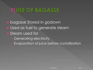  bagasse Stored in godown 
 Used as fuel to generate steam 
 Steam used for 
› Generating electricity 
› Evaporation of juice before crystallization 
11/10/2014 18 
 