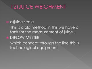  a)juice scale 
This is a old method in this we have a 
tank for the measurement of juice . 
 b)FLOW MEETER 
which connect through the line this is 
technological equipment. 
 