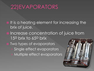  It is a heating element for increasing the 
brix of juice. 
 Increase concentration of juice from 
15ᴼ brix to 65ᴼ brix 
 Two types of evaporators 
› Single effect evaporators 
› Multiple effect evaporators 
 