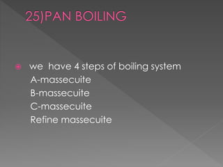  we have 4 steps of boiling system 
A-massecuite 
B-massecuite 
C-massecuite 
Refine massecuite 
 
