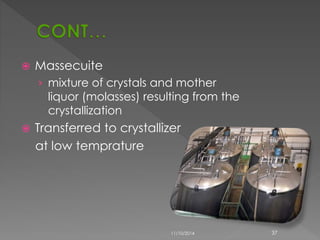 Massecuite 
› mixture of crystals and mother 
liquor (molasses) resulting from the 
crystallization 
 Transferred to crystallizer 
at low temprature 
11/10/2014 37 
 