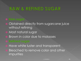  Raw sugar 
 Obtained directly from sugarcane juice 
without refining 
 Most natural sugar 
 Brown in color due to molasses 
 Refined sugar 
 Have white luster and transparent 
 Bleached to remove color and other 
impurities 
11/10/2014 46 
 