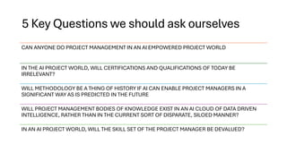 5 Key Questions we should ask ourselves
CAN ANYONE DO PROJECT MANAGEMENT IN AN AI EMPOWERED PROJECT WORLD
IN THE AI PROJECT WORLD, WILL CERTIFICATIONS AND QUALIFICATIONS OF TODAY BE
IRRELEVANT?
WILL METHODOLOGY BE A THING OF HISTORY IF AI CAN ENABLE PROJECT MANAGERS IN A
SIGNIFICANT WAY AS IS PREDICTED IN THE FUTURE
WILL PROJECT MANAGEMENT BODIES OF KNOWLEDGE EXIST IN AN AI CLOUD OF DATA DRIVEN
INTELLIGENCE, RATHER THAN IN THE CURRENT SORT OF DISPARATE, SILOED MANNER?
IN AN AI PROJECT WORLD, WILL THE SKILL SET OF THE PROJECT MANAGER BE DEVALUED?
 
