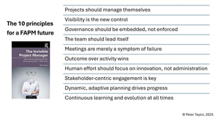 Projects should manage themselves
Visibility is the new control
Governance should be embedded, not enforced
The team should lead itself
Meetings are merely a symptom of failure
Outcome over activity wins
Human effort should focus on innovation, not administration
Stakeholder-centric engagement is key
Dynamic, adaptive planning drives progress
Continuous learning and evolution at all times
The 10 principles
for a FAPM future
© Peter Taylor, 2025
 