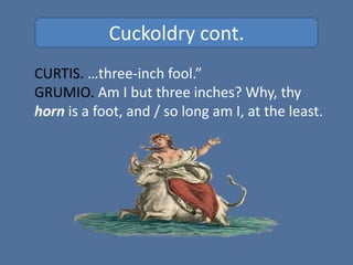 Cuckoldry cont.
CURTIS. …three-inch fool.”
GRUMIO. Am I but three inches? Why, thy
horn is a foot, and / so long am I, at the least.
 