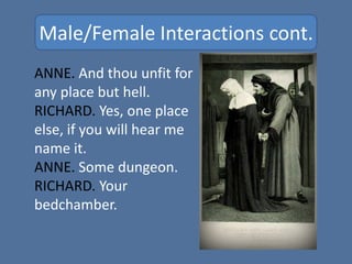 Male/Female Interactions cont.
ANNE. And thou unfit for
any place but hell.
RICHARD. Yes, one place
else, if you will hear me
name it.
ANNE. Some dungeon.
RICHARD. Your
bedchamber.
 