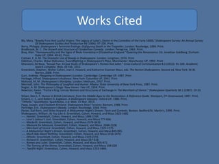 Works Cited
Bly, Mary. "Bawdy Puns And Lustful Virgins: The Legacy of Juliet's Desire in the Comedies of the Early 1600S."Shakespeare Survey: An Annual Survey
Of Shakespeare Studies And Production 49 (1996): 97-109. Print.
Berry, Philippa. Shakespeare's Feminine Endings: Disfiguring Death in the Tragedies. London: Routledge, 1999. Print.
Bradbrook, M. C. The Growth and Structure of Elizabethan Comedy. London: Peregrine, 1963. Print.
Bray, Alan. "Homosexuality and the Signs of Male Friendship in Elizabethan England."Queering the Renaissance. Ed. Jonathan Goldberg. Durham:
Duke UP, 1994. 40-61. Print.
Colman, E. A. M. The Dramatic Use of Bawdy in Shakespeare. London: Longman, 1974. Print
Edelman, Charles. Brawl Ridiculous: Swordfighting in Shakespeare's Plays. Manchester: Manchester UP, 1992. Print.
Ghanooni, Ali Reza. "Sexual Pun: A Case Study of Shakespeare's Romeo And Juliet." Cross-Cultural Communication 8.2 (2012): 91-100. Academic
Search Complete. Web. 03 Feb. 2013.
Greenblatt, Stephen, Walter Cohen, Jean E. Howard, and Katharine Eisaman Maus, eds. The Norton Shakespeare. Second ed. New York: W.W.
Norton, 2008. Print.
Gurr, Andrew. Playgoing in Shakespeare's London. Cambridge: Cambridge UP, 1987. Print.
Harbage, Alfred. Shakespeare's Audience. New York: Columbia UP, 1941. Print.
Mahood, M. M. Shakespeare's Wordplay. London: Methuen, 1957. Print.
Morreall, John. The Philosophy of Laughter and Humor. Albany: State University of New York Press, 1987. Print.
Nagler, A. M. Shakespeare's Stage. New Haven: Yale UP, 1958. Print.
Newman, Karen. "Portia's Ring: Unruly Women and Structures of Exchange in The Merchant of Venice." Shakespeare Quarterly 38.1 (1987): 19-33.
Print.
Nilsen, Don L. F. Humor in British Literature, from the Middle Ages to the Restoration: A Reference Guide. Westport, CT: Greenwood, 1997. Print.
Onions, C. T., and Robert D. Eagleson. A Shakespeare Glossary. Oxford UP, 1986. Print.
"Othello." SparkNotes. SparkNotes, n.d. Web. 15 Mar. 2013.
Papp, Joseph, and Elizabeth Kirkland. Shakespeare Alive! Toronto: Bantam, 1988. Print.
Partridge, Eric. Shakespeare's Bawdy. London: Routledge, 1968. Print.
Paster, Gail Kern, and Skiles Howard. A Midsummer Night's Dream: Texts and Contexts. Boston: Bedford/St. Martin's, 1999. Print.
Shakespeare, William. As You Like It. Greenblatt, Cohen, Howard, and Maus 1625-1681
----. Hamlet. Greenblatt, Cohen, Howard, and Maus 1696-1784.
----. Love’s Labour’s Lost. Greenblatt, Cohen, Howard, and Maus 777-836.
----. Macbeth. Greenblatt, Cohen, Howard, and Maus 2579-2632.
----. Measure for Measure. Greenblatt, Cohen, Howard, and Maus. 2048-2108.
----. Merchant of Venice. Greenblatt, Cohen, Howard, and Maus 1121-1175.
----. A Midsummer Night’s Dream. Greenblatt, Cohen, Howard, and Maus 849-895.
----. Much Ado About Nothing. Greenblatt, Cohen, Howard, and Maus 1416-1470.
----. Othello. Greenblatt, Cohen, Howard, and Maus 2119-2191.
----. Richard III. Greenblatt, Cohen, Howard, and Maus 547-628.
----. Romeo and Juliet. Greenblatt, Cohen, Howard, and Maus 905-972.
----. The Taming of the Shrew. Greenblatt, Cohen, Howard, and Maus 169-228
----. Twelfth Night. Greenblatt, Cohen, Howard, and Maus 1793-1846.
 
