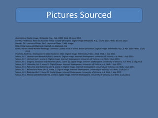 Pictures Sourced
Bearbaiting. Digital image. Wikipedia. N.p., Feb. 2008. Web. 30 June 2013.
De Wit, Fredericus. Nova Et Accurata Totius Europæ Descriptio. Digital image.Wikipedia. N.p., 5 June 2013. Web. 30 June 2013.
Hamlet. Dir. Laurence Olivier. Perf. Laurence Olivier. 1948. Image.
http://ringreview.net/diamond-ring/sell-my-diamond-ring
Olsen, Harald. Reed Warbler feeding a Common Cuckoo chick in a nest. Brood parasitism. Digital image. Wikimedia. N.p., 3 Apr. 2007. Web. 1 July
2013.
Praefcke, Andreas. Shakespeare's Globe Audience 2011. Digital image. Wikimedia, 9 Dec. 2011. Web. 1 July 2013.
Selous, H. C. Beatrice and Benedick (Act II, scene iii). Digital image. Internet Shakespeare. University of Victoria, n.d. Web. 1 July 2013.
Selous, H. C. Bottom (Act I, scene ii). Digital image. Internet Shakespeare. University of Victoria, n.d. Web. 1 July 2013.
Selous, H. C. Gregory, Sampson and Abraham (Act 1, scene 1). Digital image. Internet Shakespeare. University of Victoria, n.d. Web. 1 July 2013.
Selous, H. C. Malvolio (Act 2, scene 5). Digital image. Internet Shakespeare. University of Victoria, n.d. Web. 1 July 2013.
Selous, H. C. Petruchio and Katharina (Act 2, scene 1). Digital image. Internet Shakespeare. University of Victoria, n.d. Web. 1 July 2013.
Selous, H. C. Richard and Anne (Act 1, scene 2). Digital image. Internet Shakespeare. University of Victoria, n.d. Web. 1 July 2013.
Selous, H. C. Roderigo (Act 1, Scene 1). Digital image. Internet Shakespeare. University of Victoria, n.d. Web. 1 July 2013.
Selous, H. C. Titania and Bottom(Act III, Scene i). Digital image. Internet Shakespeare. University of Victoria, n.d. Web. 1 July 2013.
 