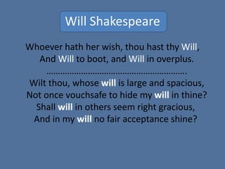 Will Shakespeare
Whoever hath her wish, thou hast thy Will,
And Will to boot, and Will in overplus.
…………………………………………………….
Wilt thou, whose will is large and spacious,
Not once vouchsafe to hide my will in thine?
Shall will in others seem right gracious,
And in my will no fair acceptance shine?
 